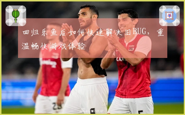 回归乐鱼后如何快速解决旧BUG，重温畅快游戏体验