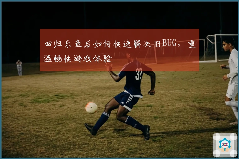 回归乐鱼后如何快速解决旧BUG，重温畅快游戏体验