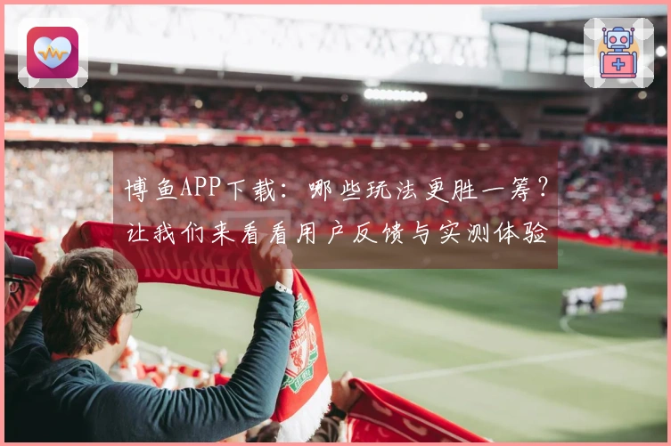 博鱼APP下载：哪些玩法更胜一筹？让我们来看看用户反馈与实测体验！