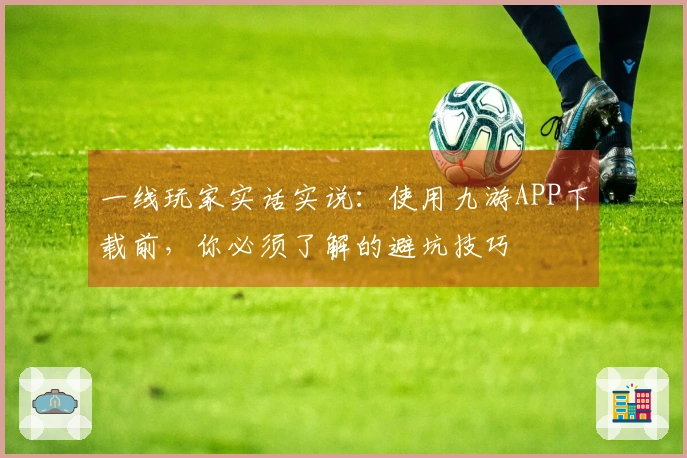 一线玩家实话实说：使用九游APP下载前，你必须了解的避坑技巧