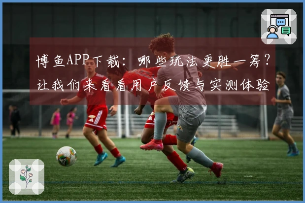 博鱼APP下载：哪些玩法更胜一筹？让我们来看看用户反馈与实测体验！