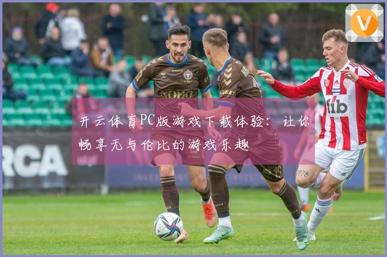 开云体育PC版游戏下载体验：让你畅享无与伦比的游戏乐趣