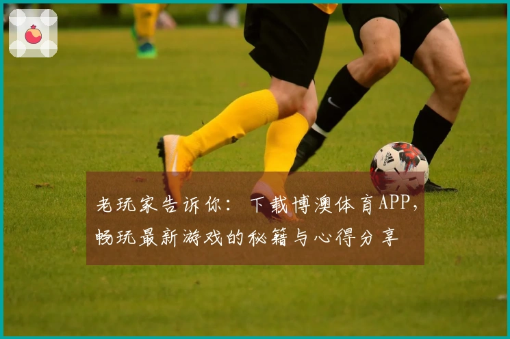 老玩家告诉你：下载博澳体育APP，畅玩最新游戏的秘籍与心得分享